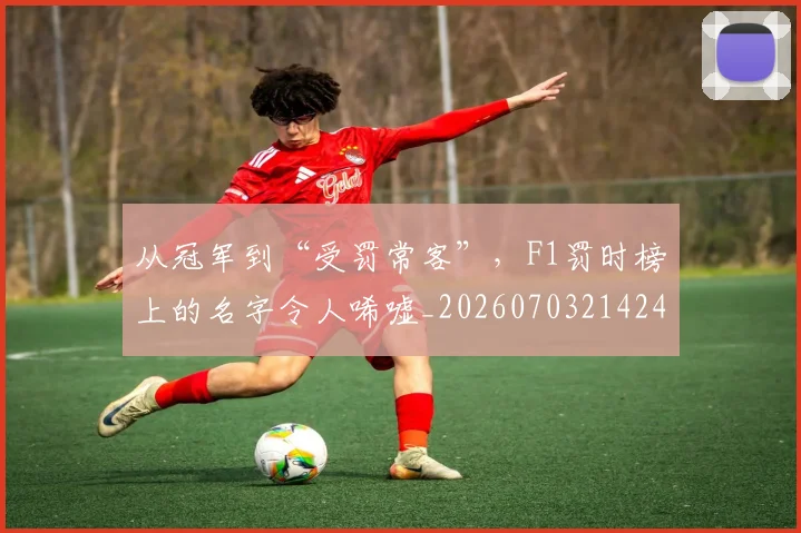 从冠军到“受罚常客”,F1罚时榜上的名字令人唏嘘_20260703214242