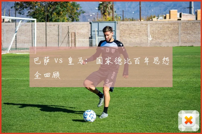 巴萨 vs 皇马:国家德比百年恩怨全回顾