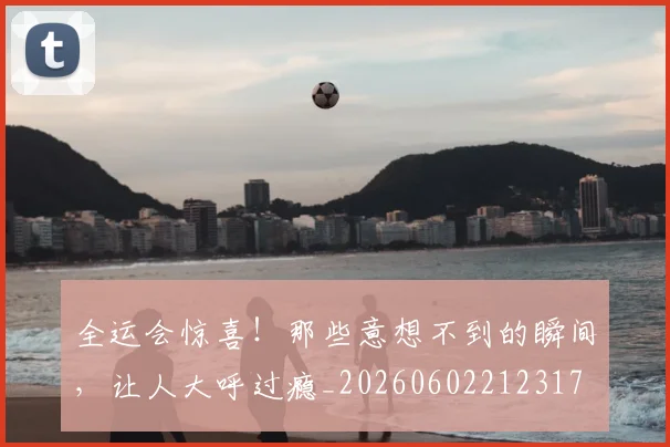 全运会惊喜!那些意想不到的瞬间,让人大呼过瘾_20260602212317