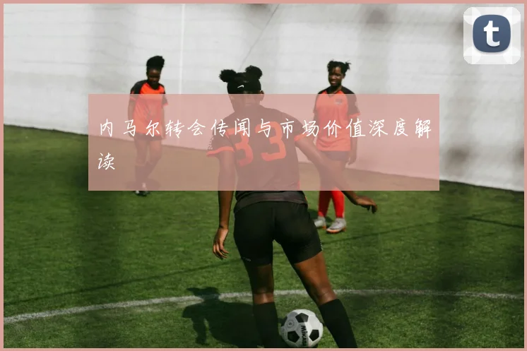 内马尔转会传闻与市场价值深度解读
