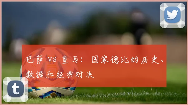 巴萨 vs 皇马:国家德比的历史、数据和经典对决