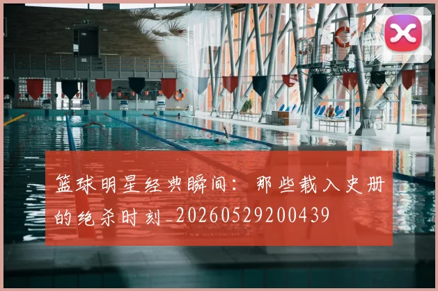 篮球明星经典瞬间:那些载入史册的绝杀时刻_20260529200439