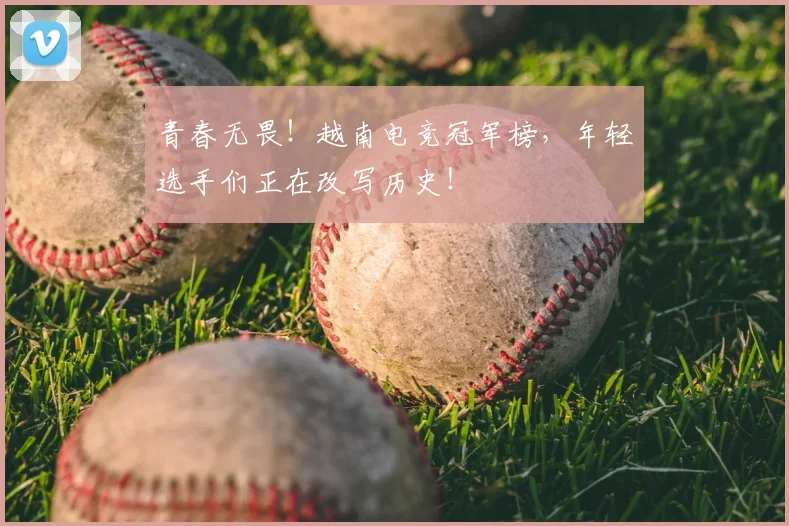 青春无畏!越南电竞冠军榜,年轻选手们正在改写历史!