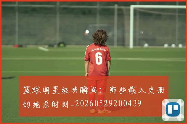 篮球明星经典瞬间：那些载入史册的绝杀时刻_20260529200439