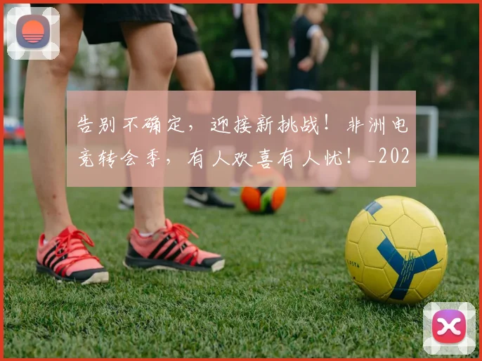 告别不确定,迎接新挑战!非洲电竞转会季,有人欢喜有人忧!_20260602212847